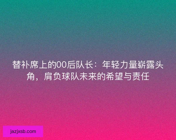 替补席上的00后队长：年轻力量崭露头角，肩负球队未来的希望与责任
