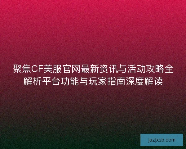 聚焦CF美服官网最新资讯与活动攻略全解析平台功能与玩家指南深度解读