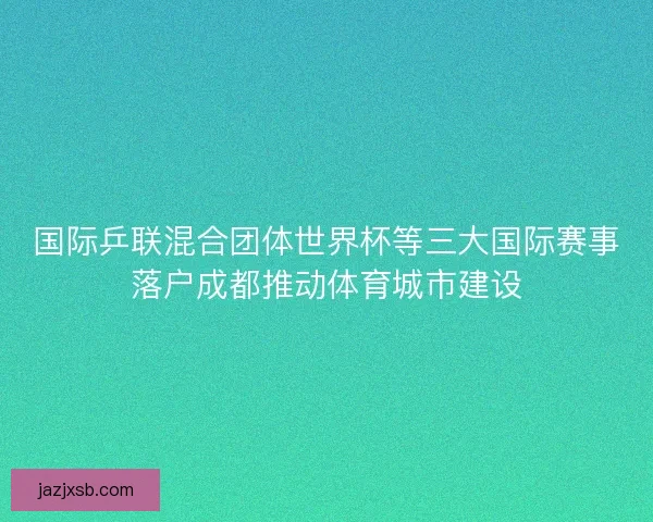 国际乒联混合团体世界杯等三大国际赛事落户成都推动体育城市建设 国际乒联混合团体世界杯等三大国际赛事落户成都推动体育城市建设