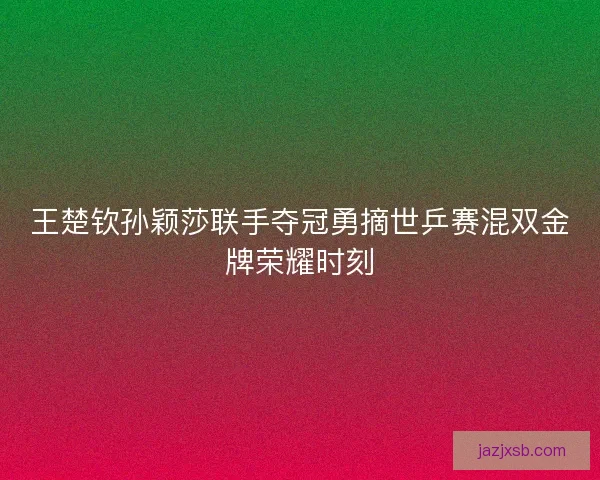 王楚钦孙颖莎联手夺冠勇摘世乒赛混双金牌荣耀时刻 王楚钦孙颖莎联手夺冠勇摘世乒赛混双金牌荣耀时刻
