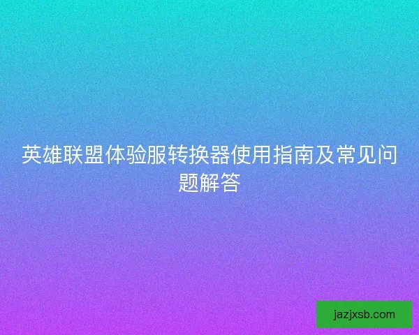 英雄联盟体验服转换器使用指南及常见问题解答 英雄联盟体验服转换器使用指南及常见问题解答