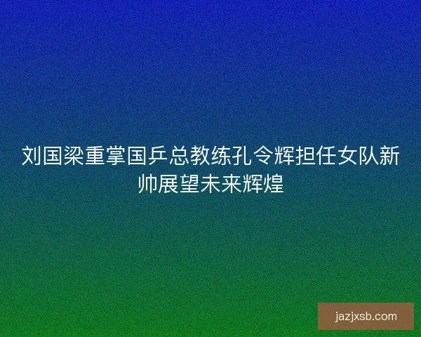 刘国梁重掌国乒总教练孔令辉担任女队新帅展望未来辉煌