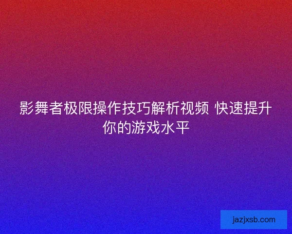 影舞者极限操作技巧解析视频 快速提升你的游戏水平