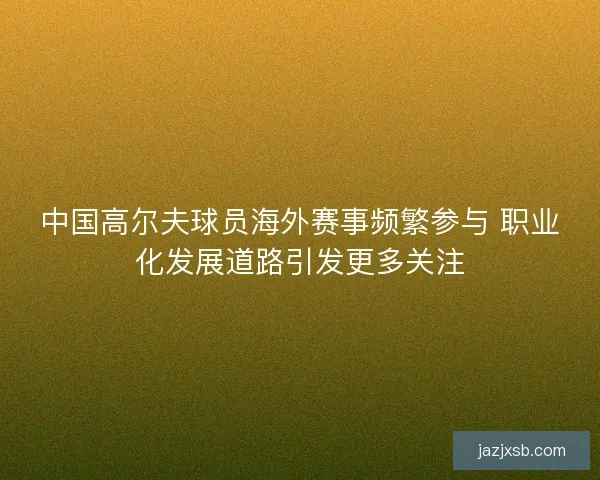 中国高尔夫球员海外赛事频繁参与 职业化发展道路引发更多关注 中国高尔夫球员海外赛事频繁参与 职业化发展道路引发更多关注
