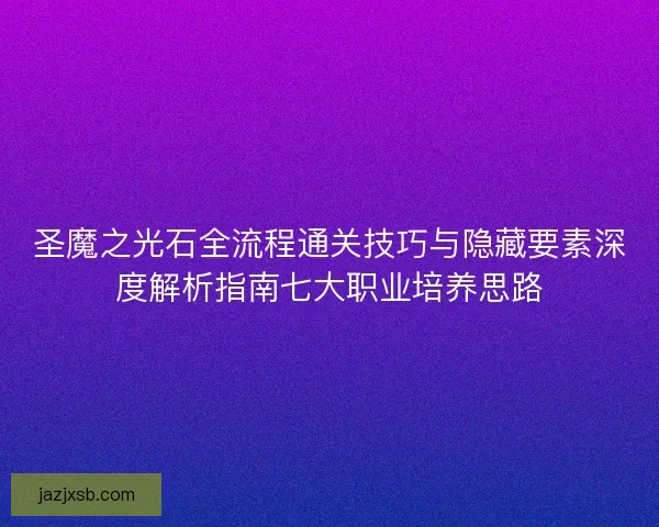 圣魔之光石全流程通关技巧与隐藏要素深度解析指南七大职业培养思路 圣魔之光石全流程通关技巧与隐藏要素深度解析指南七大职业培养思路