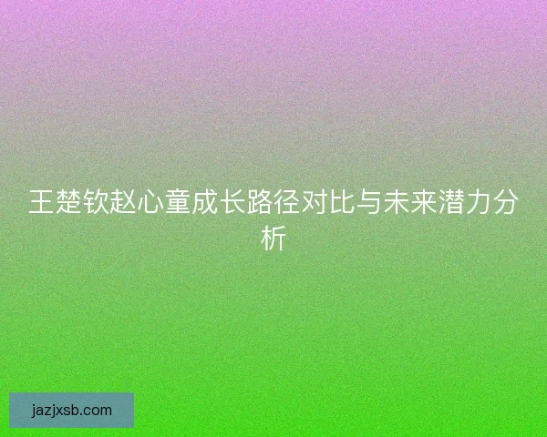 王楚钦赵心童成长路径对比与未来潜力分析 王楚钦赵心童成长路径对比与未来潜力分析