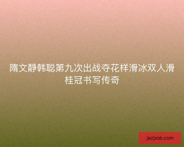 隋文静韩聪第九次出战夺花样滑冰双人滑桂冠书写传奇