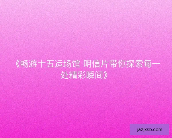 《畅游十五运场馆 明信片带你探索每一处精彩瞬间》 《畅游十五运场馆 明信片带你探索每一处精彩瞬间》