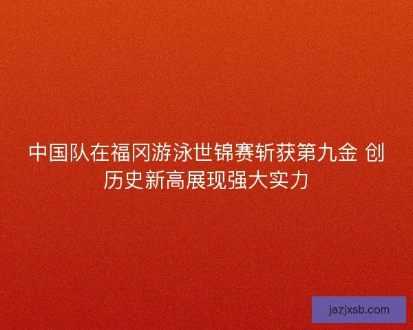 中国队在福冈游泳世锦赛斩获第九金 创历史新高展现强大实力 中国队在福冈游泳世锦赛斩获第九金 创历史新高展现强大实力