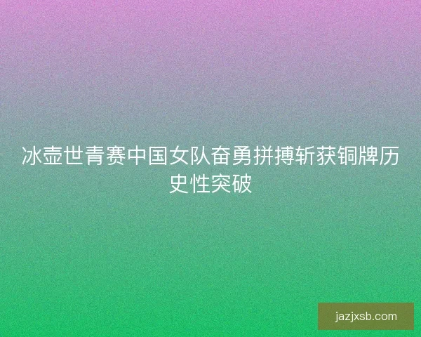 冰壶世青赛中国女队奋勇拼搏斩获铜牌历史性突破 冰壶世青赛中国女队奋勇拼搏斩获铜牌历史性突破
