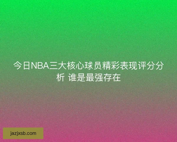 今日NBA三大核心球员精彩表现评分分析 谁是最强存在