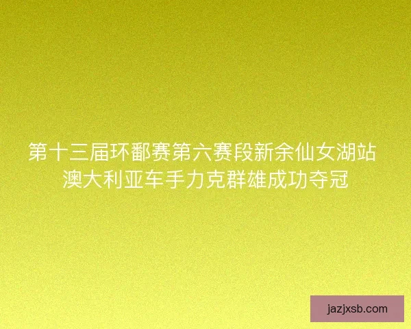 第十三届环鄱赛第六赛段新余仙女湖站 澳大利亚车手力克群雄成功夺冠